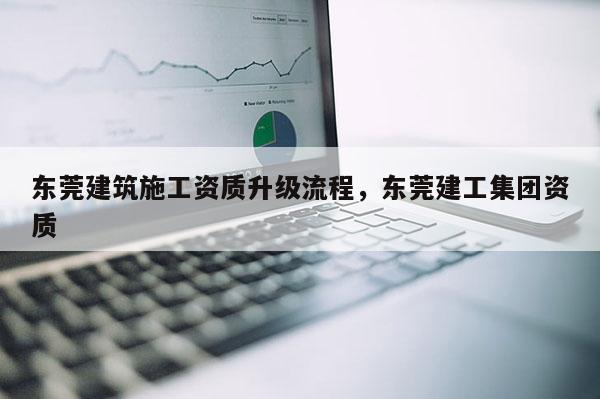 东莞建筑施工资质升级流程，东莞建工集团资质