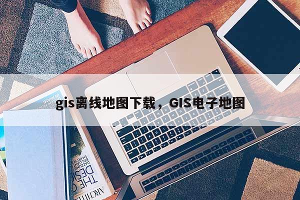 gis离线地图下载,GIS电子地图 gis离线地图下载,GIS电子地图