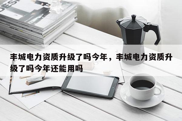 丰城电力资质升级了吗今年，丰城电力资质升级了吗今年还能用吗