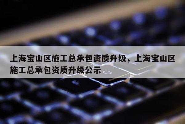 上海宝山区施工总承包资质升级，上海宝山区施工总承包资质升级公示