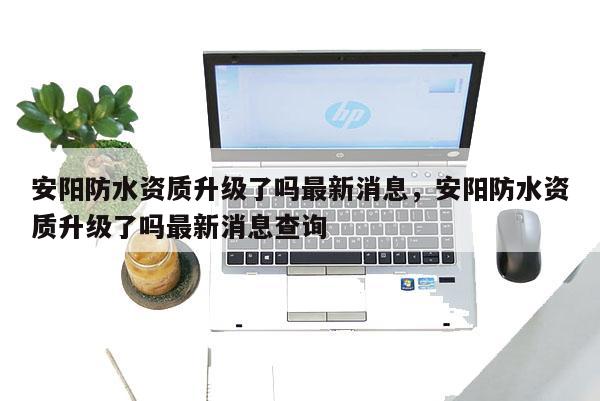 安阳防水资质升级了吗最新消息，安阳防水资质升级了吗最新消息查询