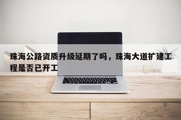 珠海公路资质升级延期了吗,珠海大道扩建工程是否已开工 珠海公路资质升级延期了吗,珠海大道扩建工程是否已开工