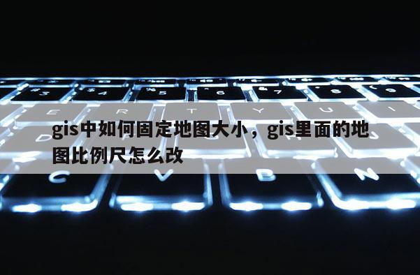 gis中如何固定地图大小,gis里面的地图比例尺怎么改 gis中如何固定地图大小,gis里面的地图比例尺怎么改