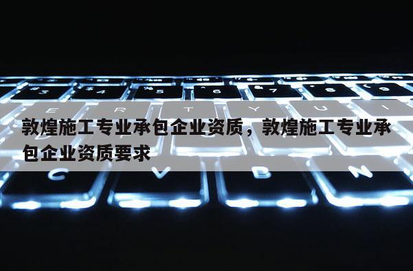 敦煌施工专业承包企业资质，敦煌施工专业承包企业资质要求