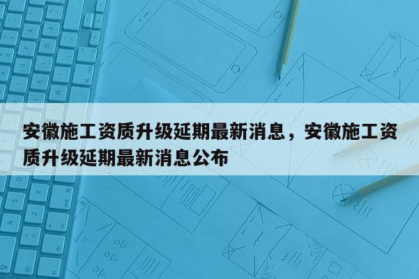安徽施工资质升级延期最新消息,安徽施工资质升级延期最新消息公布 安徽施工资质升级延期最新消息,安徽施工资质升级延期最新消息公布