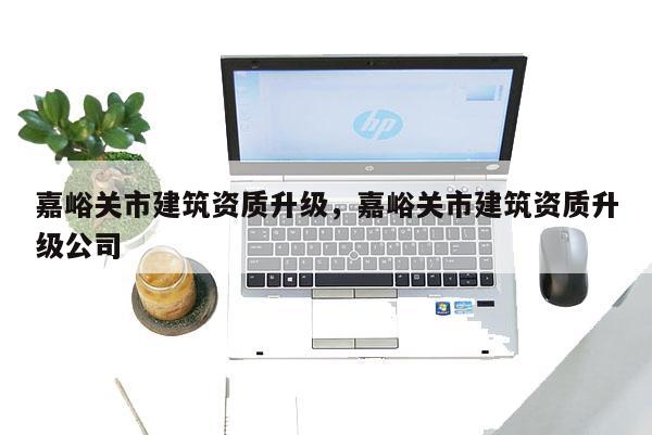 嘉峪关市建筑资质升级，嘉峪关市建筑资质升级公司