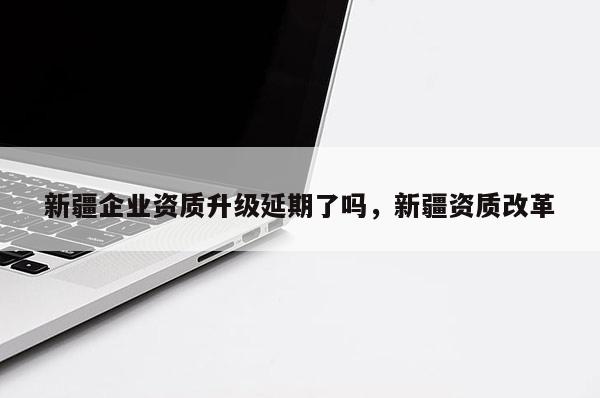 新疆企业资质升级延期了吗,新疆资质改革 新疆企业资质升级延期了吗,新疆资质改革