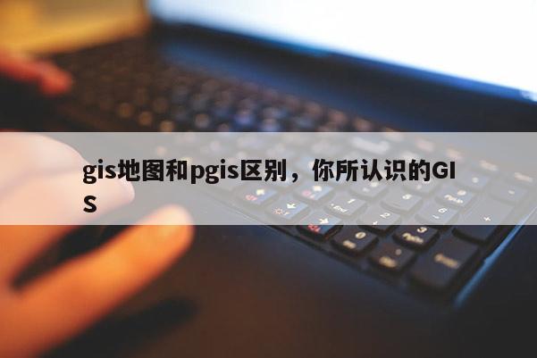 gis地图和pgis区别,你所认识的GIS gis地图和pgis区别,你所认识的GIS