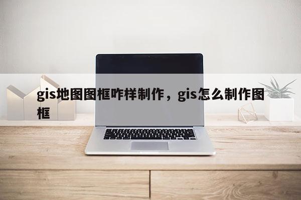 gis地图图框咋样制作,gis怎么制作图框 gis地图图框咋样制作,gis怎么制作图框