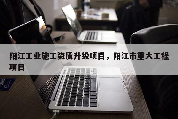 阳江工业施工资质升级项目,阳江市重大工程项目 阳江工业施工资质升级项目,阳江市重大工程项目