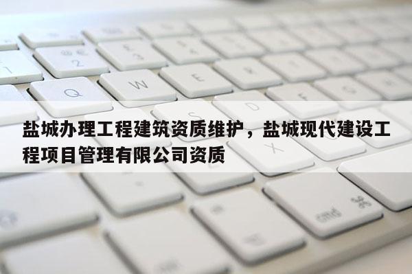盐城办理工程建筑资质维护,盐城现代建设工程项目管理有限公司资质 盐城办理工程建筑资质维护,盐城现代建设工程项目管理有限公司资质