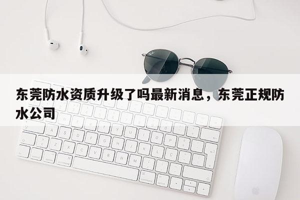 东莞防水资质升级了吗最新消息，东莞正规防水公司