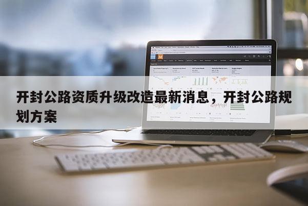 开封公路资质升级改造最新消息，开封公路规划方案