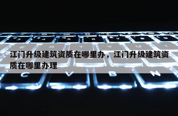 江门升级建筑资质在哪里办，江门升级建筑资质在哪里办理