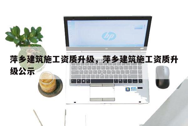 萍乡建筑施工资质升级，萍乡建筑施工资质升级公示