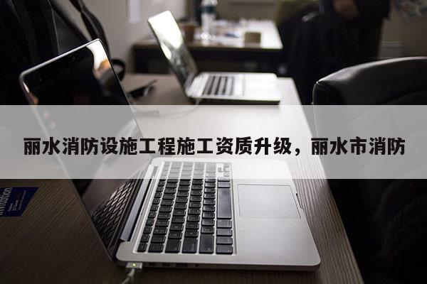 丽水消防设施工程施工资质升级，丽水市消防