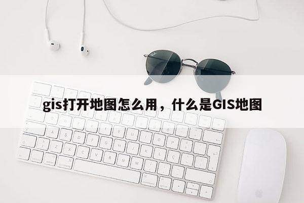 gis打开地图怎么用,什么是GIS地图 gis打开地图怎么用,什么是GIS地图