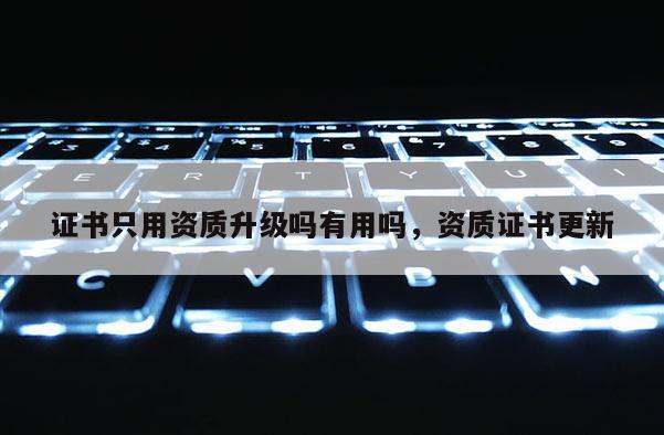 证书只用资质升级吗有用吗,资质证书更新 证书只用资质升级吗有用吗,资质证书更新