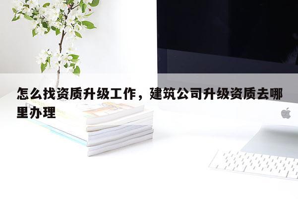 怎么找资质升级工作，建筑公司升级资质去哪里办理
