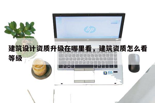建筑设计资质升级在哪里看，建筑资质怎么看等级