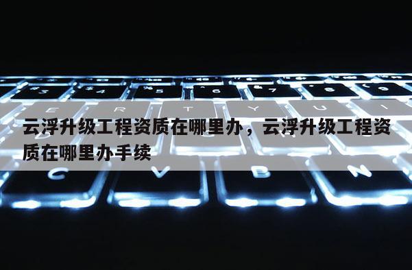 云浮升级工程资质在哪里办，云浮升级工程资质在哪里办手续