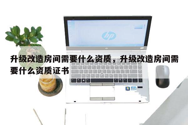 升级改造房间需要什么资质,升级改造房间需要什么资质证书 升级改造房间需要什么资质,升级改造房间需要什么资质证书