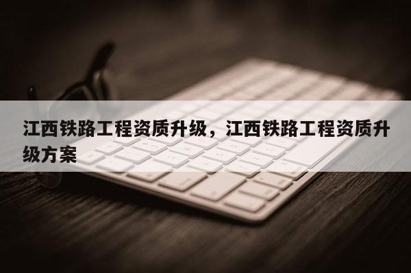 江西铁路工程资质升级,江西铁路工程资质升级方案 江西铁路工程资质升级,江西铁路工程资质升级方案