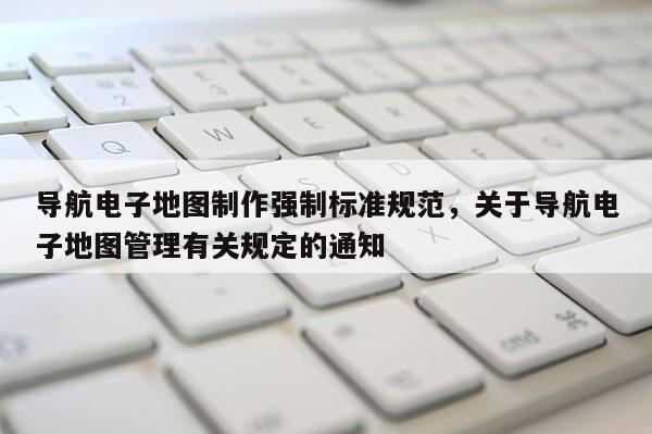 导航电子地图制作强制标准规范，关于导航电子地图管理有关规定的通知