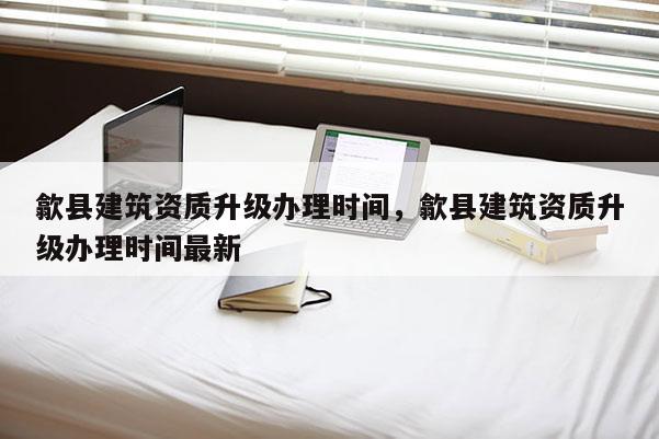 歙县建筑资质升级办理时间，歙县建筑资质升级办理时间最新