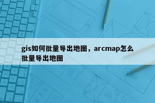 gis如何批量导出地图,arcmap怎么批量导出地图 gis如何批量导出地图,arcmap怎么批量导出地图