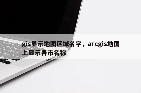 gis显示地图区域名字,arcgis地图上显示各市名称 gis显示地图区域名字,arcgis地图上显示各市名称