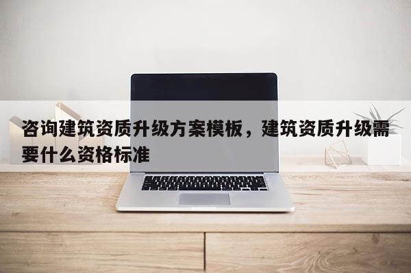 咨询建筑资质升级方案模板，建筑资质升级需要什么资格标准