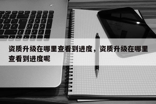 资质升级在哪里查看到进度，资质升级在哪里查看到进度呢