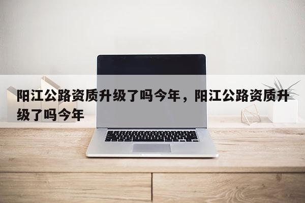 阳江公路资质升级了吗今年,阳江公路资质升级了吗今年 阳江公路资质升级了吗今年,阳江公路资质升级了吗今年