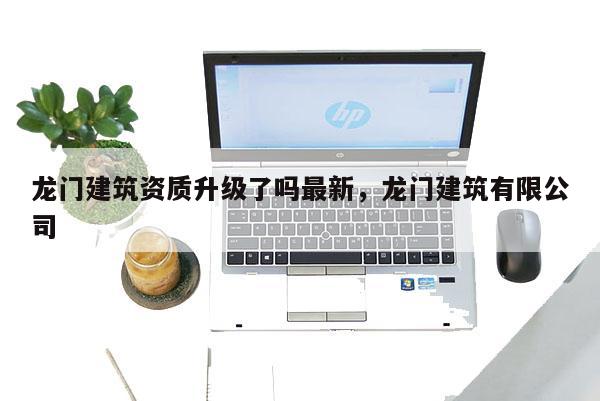 龙门建筑资质升级了吗最新，龙门建筑有限公司