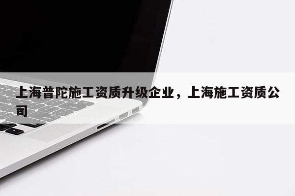 上海普陀施工资质升级企业，上海施工资质公司