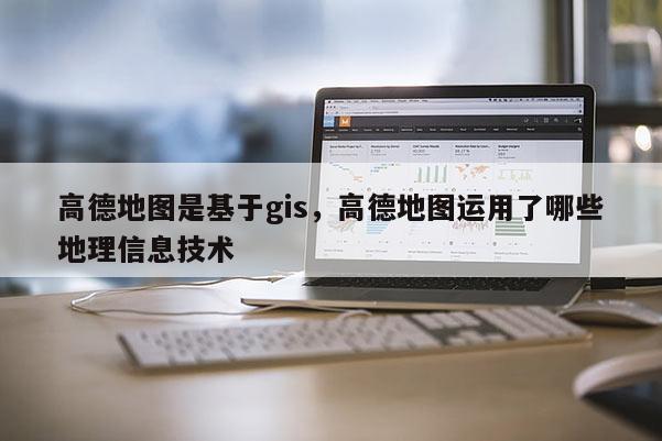 高德地图是基于gis,高德地图运用了哪些地理信息技术 高德地图是基于gis,高德地图运用了哪些地理信息技术