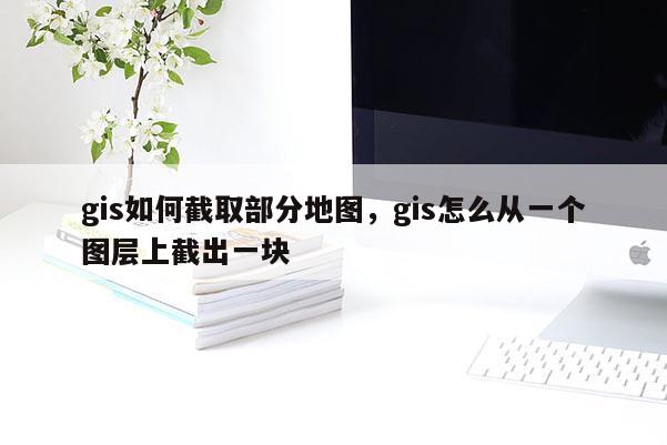 gis如何截取部分地图,gis怎么从一个图层上截出一块 gis如何截取部分地图,gis怎么从一个图层上截出一块