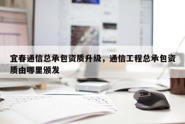 宜春通信总承包资质升级，通信工程总承包资质由哪里颁发
