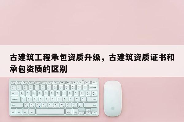 古建筑工程承包资质升级，古建筑资质证书和承包资质的区别