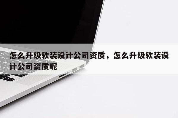 怎么升级软装设计公司资质，怎么升级软装设计公司资质呢