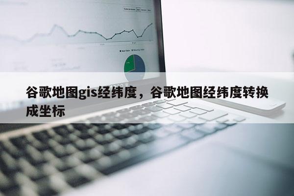 谷歌地图gis经纬度,谷歌地图经纬度转换成坐标 谷歌地图gis经纬度,谷歌地图经纬度转换成坐标