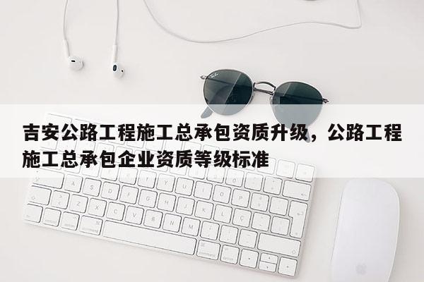 吉安公路工程施工总承包资质升级，公路工程施工总承包企业资质等级标准