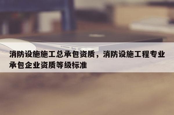 消防设施施工总承包资质,消防设施工程专业承包企业资质等级标准 消防设施施工总承包资质,消防设施工程专业承包企业资质等级标准