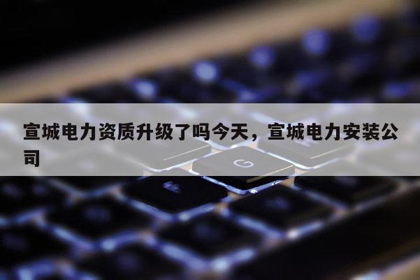 宣城电力资质升级了吗今天,宣城电力安装公司 宣城电力资质升级了吗今天,宣城电力安装公司
