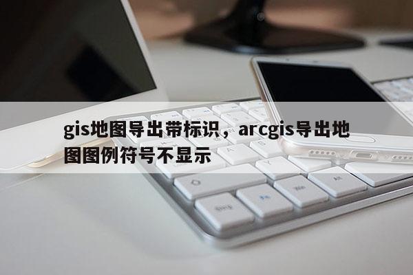 gis地图导出带标识,arcgis导出地图图例符号不显示 gis地图导出带标识,arcgis导出地图图例符号不显示