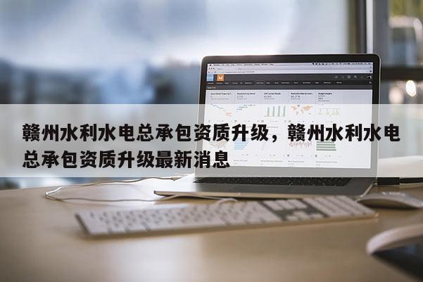 赣州水利水电总承包资质升级，赣州水利水电总承包资质升级最新消息