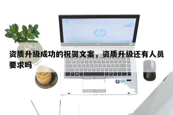 资质升级成功的祝贺文案,资质升级还有人员要求吗 资质升级成功的祝贺文案,资质升级还有人员要求吗