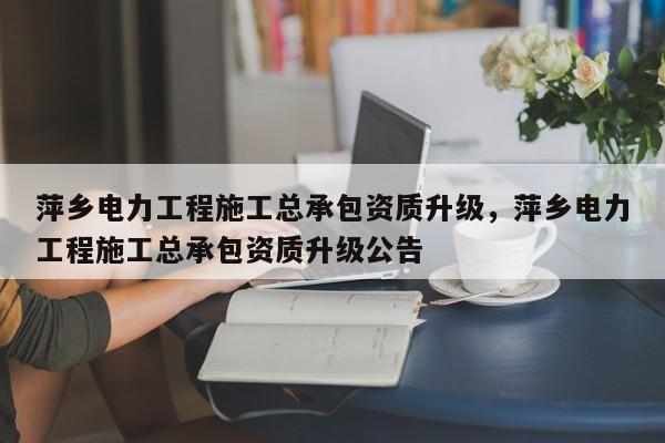 萍乡电力工程施工总承包资质升级，萍乡电力工程施工总承包资质升级公告
