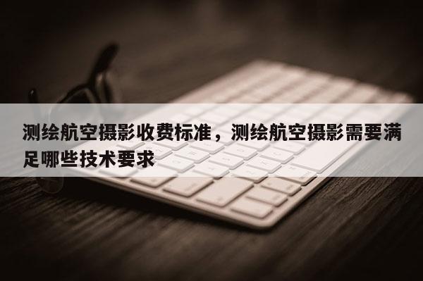 测绘航空摄影收费标准,测绘航空摄影需要满足哪些技术要求